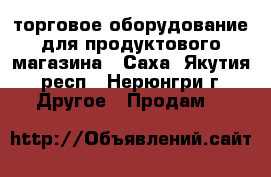 торговое оборудование для продуктового магазина - Саха (Якутия) респ., Нерюнгри г. Другое » Продам   